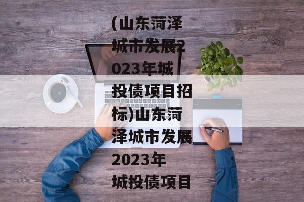 (山东菏泽城市发展2023年城投债项目招标)山东菏泽城市发展2023年城投债项目