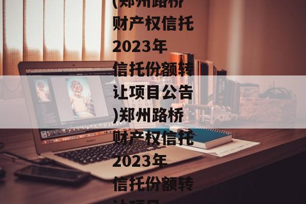 (郑州路桥财产权信托2023年信托份额转让项目公告)郑州路桥财产权信托2023年信托份额转让项目