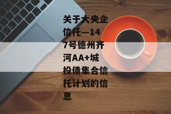 关于大央企信托—147号德州齐河AA+城投债集合信托计划的信息-第1张图片-信托定融返点网