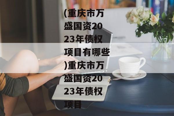 (重庆市万盛国资2023年债权项目有哪些)重庆市万盛国资2023年债权项目