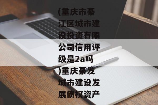 (重庆市綦江区城市建设投资有限公司信用评级是2a吗)重庆綦发城市建设发展债权资产