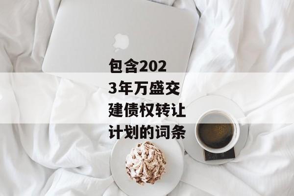 包含2023年万盛交建债权转让计划的词条-第1张图片-信托定融返点网