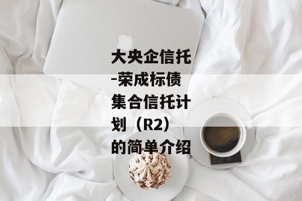 大央企信托-荣成标债集合信托计划（R2）的简单介绍-第1张图片-信托定融返点网