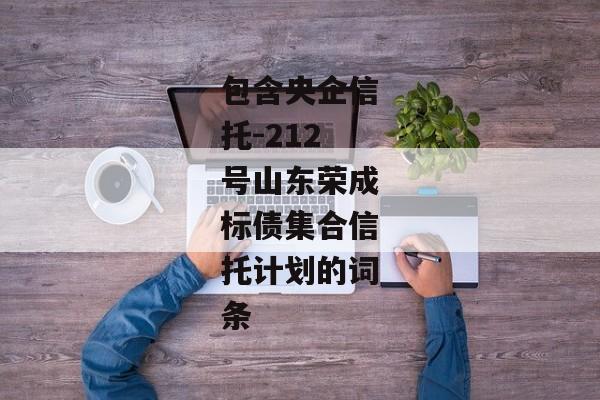 包含央企信托-212号山东荣成标债集合信托计划的词条-第1张图片-信托定融返点网