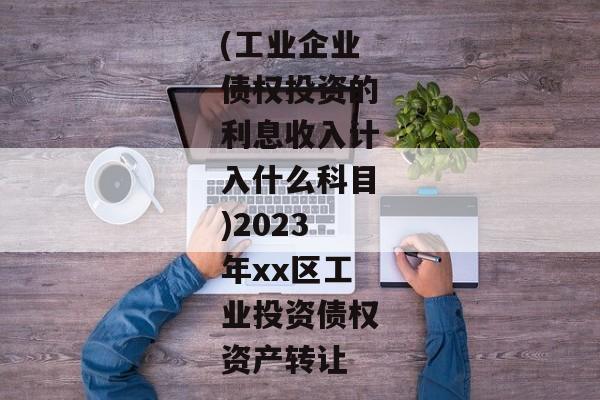 (工业企业债权投资的利息收入计入什么科目)2023年xx区工业投资债权资产转让