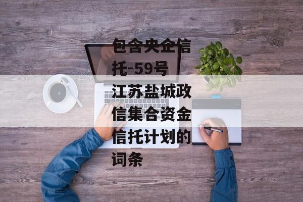 包含央企信托-59号江苏盐城政信集合资金信托计划的词条-第1张图片-信托定融返点网