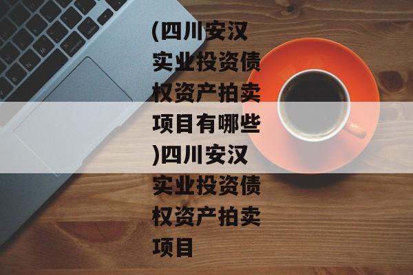 (四川安汉实业投资债权资产拍卖项目有哪些)四川安汉实业投资债权资产拍卖项目