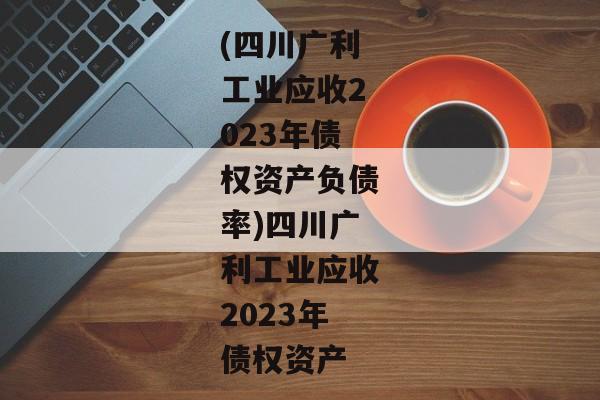 (四川广利工业应收2023年债权资产负债率)四川广利工业应收2023年债权资产