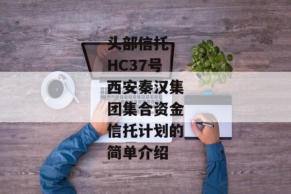 头部信托-HC37号西安秦汉集团集合资金信托计划的简单介绍-第1张图片-信托定融返点网