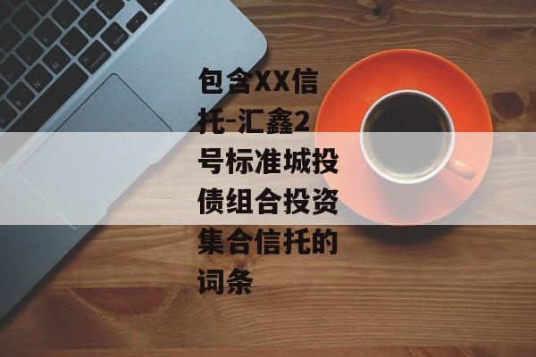 包含XX信托-汇鑫2号标准城投债组合投资集合信托的词条