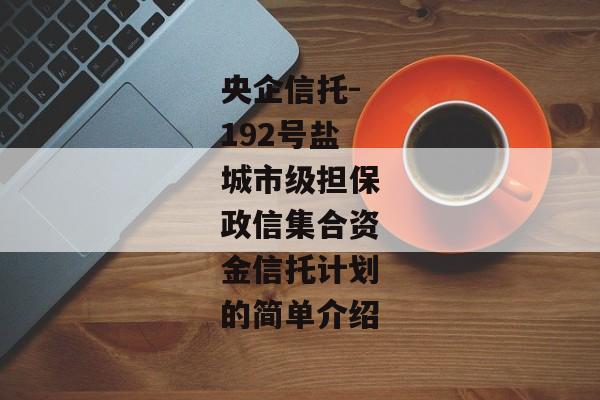 央企信托-192号盐城市级担保政信集合资金信托计划的简单介绍