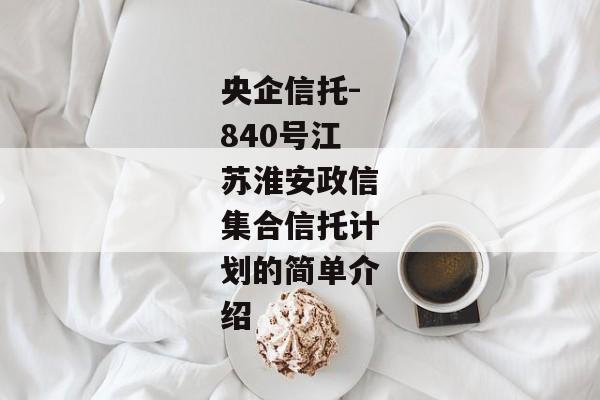 央企信托-840号江苏淮安政信集合信托计划的简单介绍-第1张图片-信托定融返点网