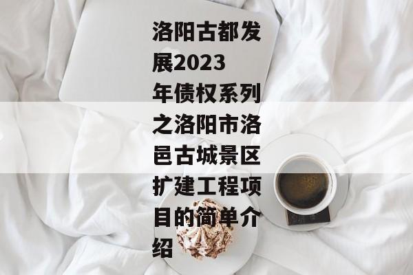 洛阳古都发展2023年债权系列之洛阳市洛邑古城景区扩建工程项目的简单介绍