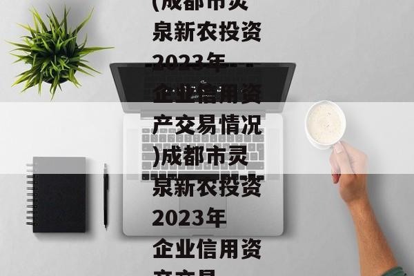 (成都市灵泉新农投资2023年企业信用资产交易情况)成都市灵泉新农投资2023年企业信用资产交易