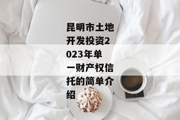 昆明市土地开发投资2023年单一财产权信托的简单介绍-第1张图片-信托定融返点网