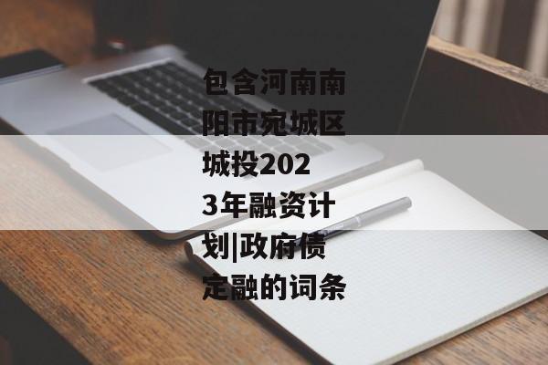 包含河南南阳市宛城区城投2023年融资计划|政府债定融的词条