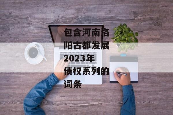 包含河南洛阳古都发展2023年债权系列的词条