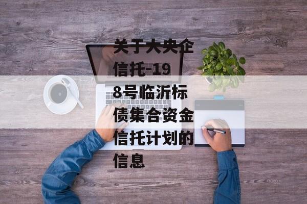 关于大央企信托-198号临沂标债集合资金信托计划的信息-第1张图片-信托定融返点网