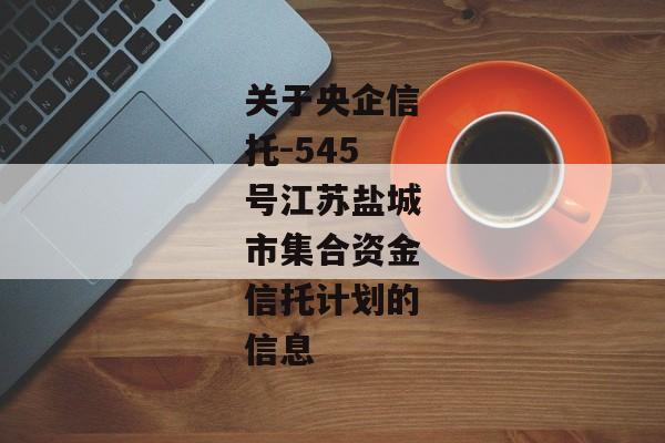 关于央企信托-545号江苏盐城市集合资金信托计划的信息