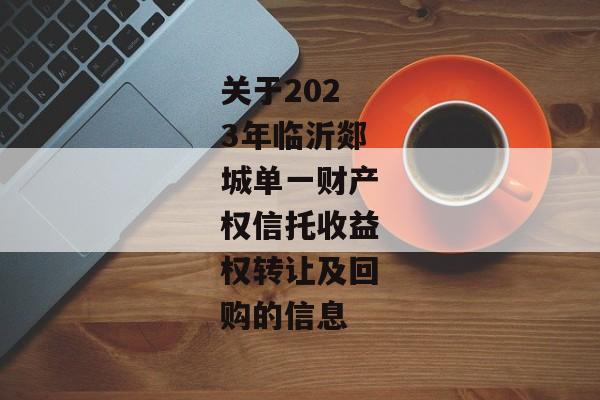 关于2023年临沂郯城单一财产权信托收益权转让及回购的信息-第1张图片-信托定融返点网