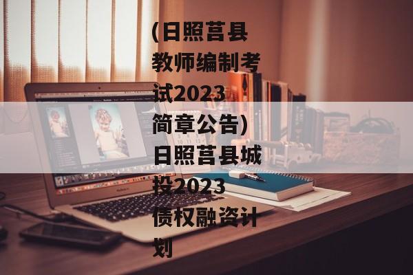 (日照莒县教师编制考试2023简章公告)日照莒县城投2023债权融资计划