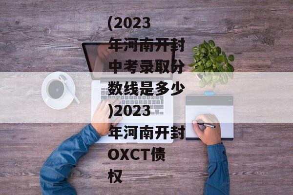 (2023年河南开封中考录取分数线是多少)2023年河南开封OXCT债权-第1张图片-信托定融返点网