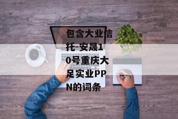 包含大业信托-安晟10号重庆大足实业PPN的词条-第1张图片-信托定融返点网