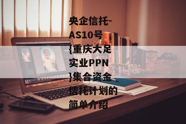 央企信托-AS10号{重庆大足实业PPN}集合资金信托计划的简单介绍