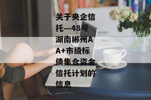 关于央企信托—48号湖南郴州AA+市级标债集合资金信托计划的信息