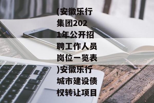 (安徽乐行集团2021年公开招聘工作人员岗位一览表)安徽乐行城市建设债权转让项目