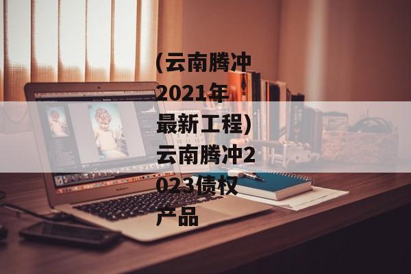 (云南腾冲2021年最新工程)云南腾冲2023债权产品