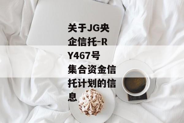 关于JG央企信托-RY467号集合资金信托计划的信息-第1张图片-信托定融返点网