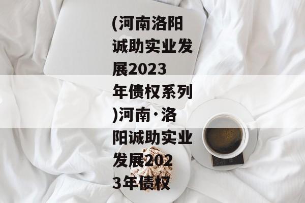 (河南洛阳诚助实业发展2023年债权系列)河南·洛阳诚助实业发展2023年债权-第1张图片-信托定融返点网