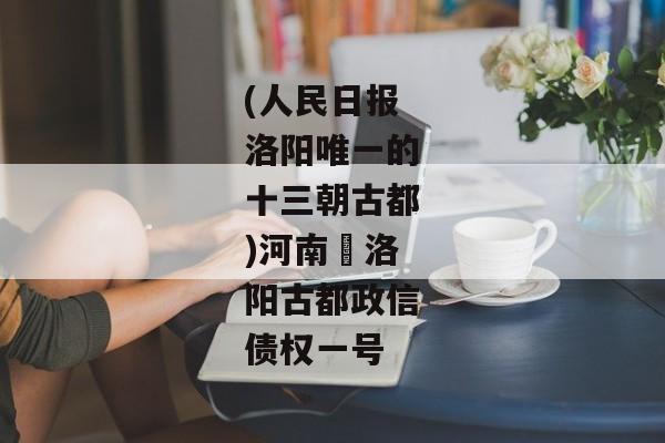 (人民日报洛阳唯一的十三朝古都)河南•洛阳古都政信债权一号-第1张图片-信托定融返点网