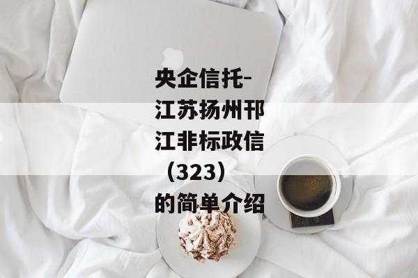 央企信托-江苏扬州邗江非标政信（323）的简单介绍-第1张图片-信托定融返点网