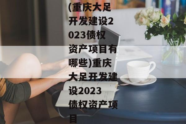 (重庆大足开发建设2023债权资产项目有哪些)重庆大足开发建设2023债权资产项目