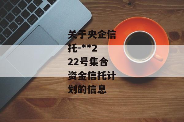 关于央企信托-**222号集合资金信托计划的信息-第1张图片-信托定融返点网