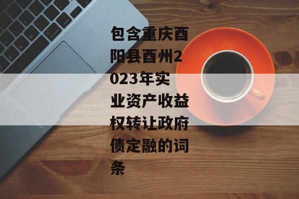 包含重庆酉阳县酉州2023年实业资产收益权转让政府债定融的词条-第1张图片-信托定融返点网