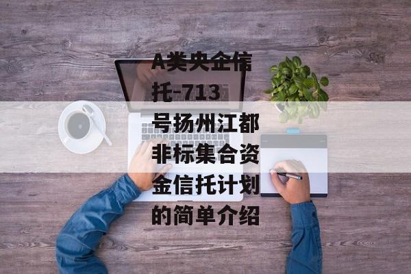 A类央企信托-713号扬州江都非标集合资金信托计划的简单介绍