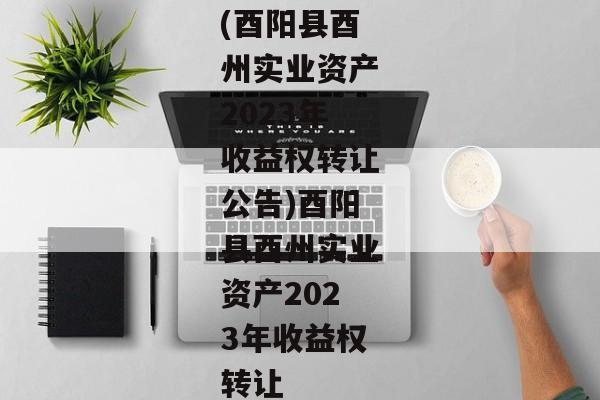 (酉阳县酉州实业资产2023年收益权转让公告)酉阳县酉州实业资产2023年收益权转让