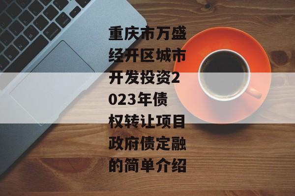 重庆市万盛经开区城市开发投资2023年债权转让项目政府债定融的简单介绍