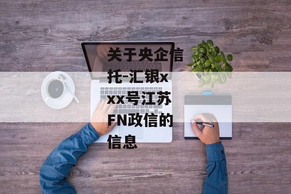 关于央企信托-汇银xxx号江苏FN政信的信息-第1张图片-信托定融返点网