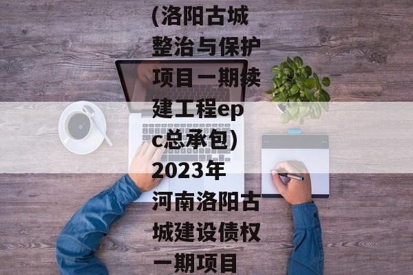 (洛阳古城整治与保护项目一期续建工程epc总承包)2023年河南洛阳古城建设债权一期项目