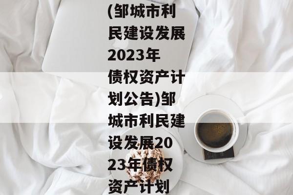 (邹城市利民建设发展2023年债权资产计划公告)邹城市利民建设发展2023年债权资产计划