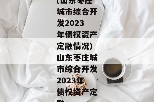 (山东枣庄城市综合开发2023年债权资产定融情况)山东枣庄城市综合开发2023年债权资产定融