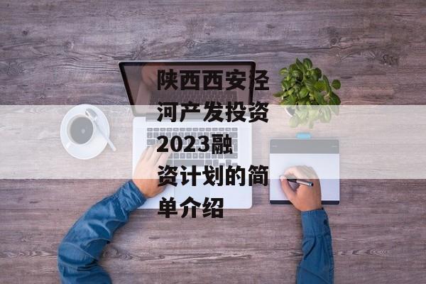 陕西西安泾河产发投资2023融资计划的简单介绍