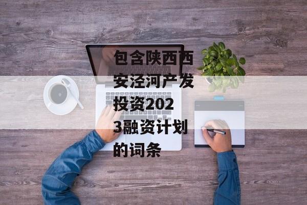 包含陕西西安泾河产发投资2023融资计划的词条-第1张图片-信托定融返点网