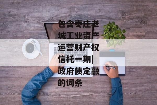 包含枣庄老城工业资产运营财产权信托一期|政府债定融的词条