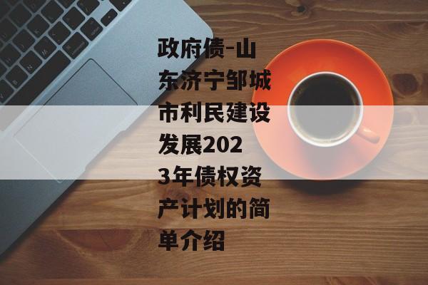 政府债-山东济宁邹城市利民建设发展2023年债权资产计划的简单介绍-第1张图片-信托定融返点网