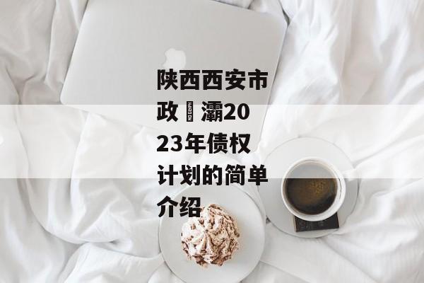 陕西西安市政浐灞2023年债权计划的简单介绍